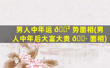 男人中年运 🌲 势面相(男人中年后大富大贵 🌷 面相)